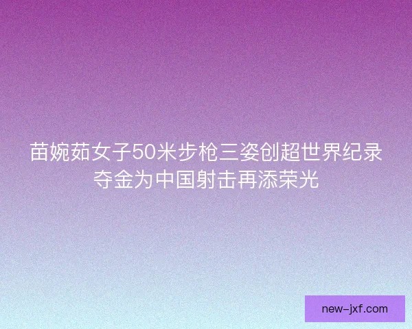 苗婉茹女子50米步枪三姿创超世界纪录夺金为中国射击再添荣光
