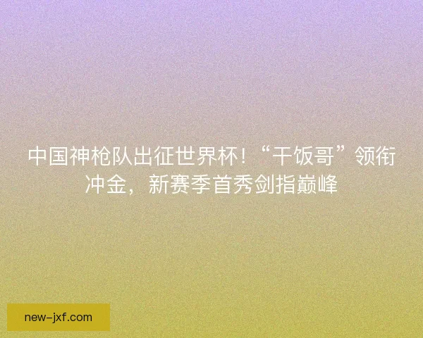 中国神枪队出征世界杯！“干饭哥” 领衔冲金，新赛季首秀剑指巅峰
