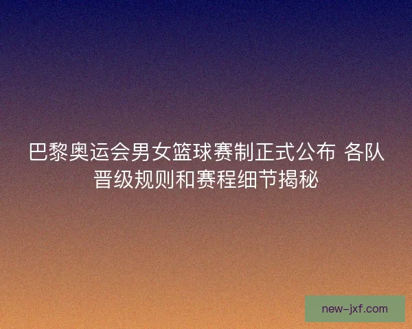 巴黎奥运会男女篮球赛制正式公布 各队晋级规则和赛程细节揭秘