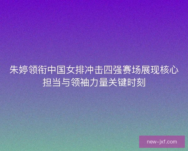 朱婷领衔中国女排冲击四强赛场展现核心担当与领袖力量关键时刻