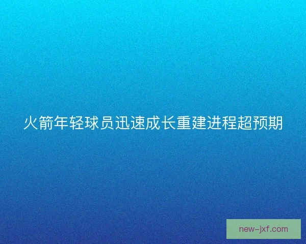火箭年轻球员迅速成长重建进程超预期