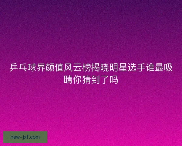 乒乓球界颜值风云榜揭晓明星选手谁最吸睛你猜到了吗