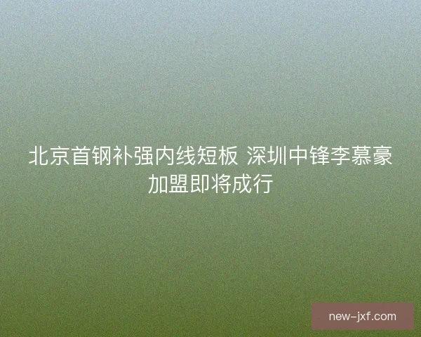北京首钢补强内线短板 深圳中锋李慕豪加盟即将成行